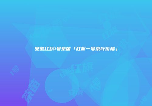 安徽红旗1号茶苗「红旗一号茶叶价格」