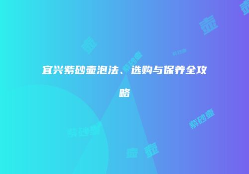 宜兴紫砂壶泡法、选购与保养全攻略