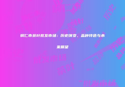 铜仁市茶叶批发市场：历史演变、品种特色与未来展望