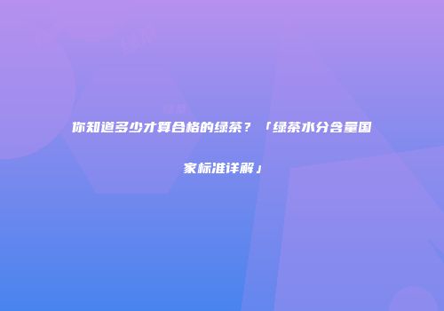 你知道多少才算合格的绿茶？「绿茶水分含量国家标准详解」