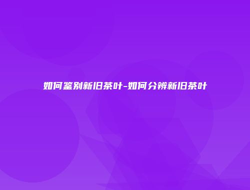 如何鉴别新旧茶叶-如何分辨新旧茶叶