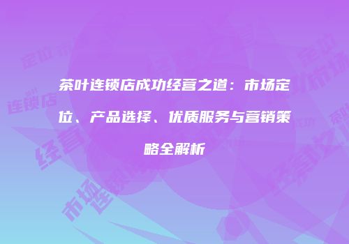 茶叶连锁店成功经营之道：市场定位、产品选择、优质服务与营销策略全解析
