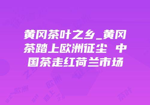 黄冈茶叶之乡_黄冈茶踏上欧洲征尘 中国茶走红荷兰市场