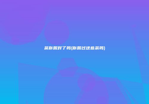 茶你喝对了吗(你喝过这些茶吗)