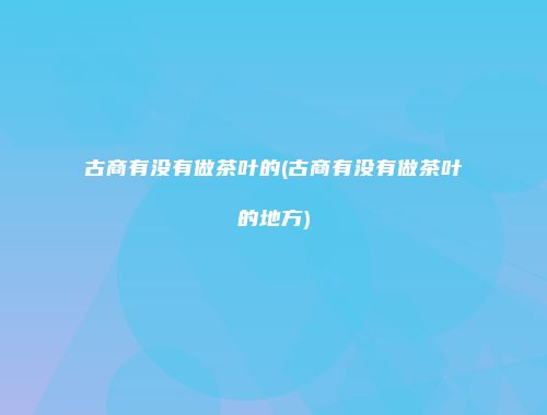 古商有没有做茶叶的(古商有没有做茶叶的地方)