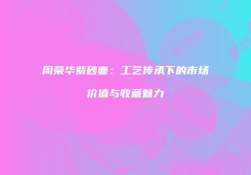 周荣华紫砂壶：工艺传承下的市场价值与收藏魅力