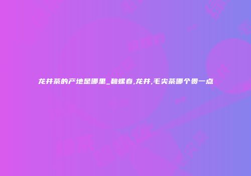 龙井茶的产地是哪里_碧螺春,龙井,毛尖茶哪个贵一点