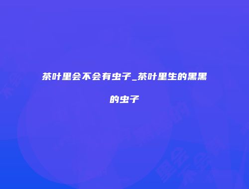 茶叶里会不会有虫子_茶叶里生的黑黑的虫子