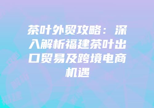 茶叶外贸攻略：深入解析福建茶叶出口贸易及跨境电商机遇