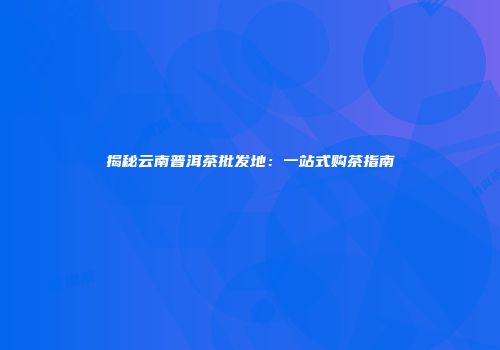 揭秘云南普洱茶批发地：一站式购茶指南