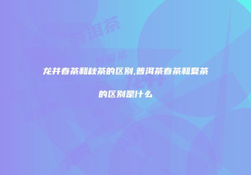 龙井春茶和秋茶的区别,普洱茶春茶和夏茶的区别是什么