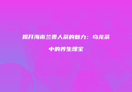 揭开海南兰贵人茶的魅力：乌龙茶中的养生瑰宝
