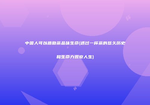 中国人可以借助茶品味生命(透过一杯茶的悠久历史和生命力观察人生)