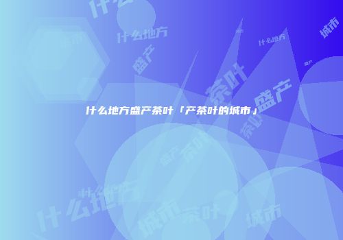什么地方盛产茶叶「产茶叶的城市」
