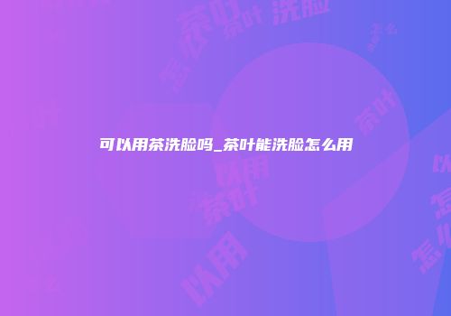 可以用茶洗脸吗_茶叶能洗脸怎么用