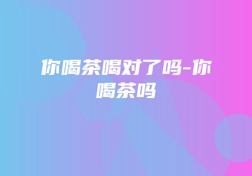 你喝茶喝对了吗-你喝茶吗