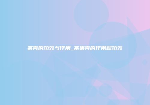 茶壳的功效与作用_茶果壳的作用和功效