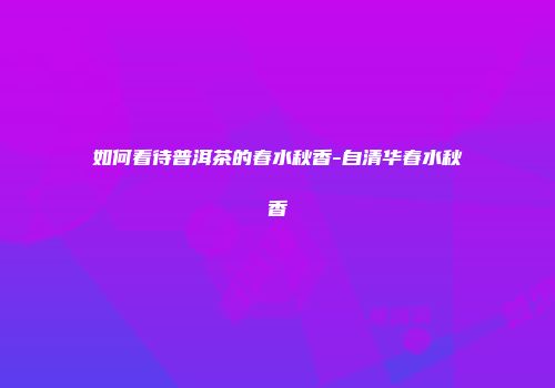 如何看待普洱茶的春水秋香-自清华春水秋香
