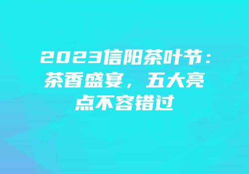 2023信阳茶叶节：茶香盛宴，五大亮点不容错过