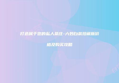 打造属于您的私人茶庄-六妙白茶珍藏版价格及购买攻略