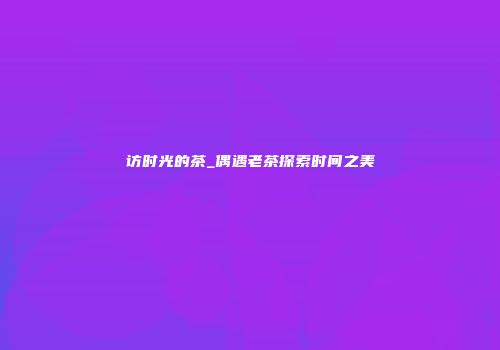 访时光的茶_偶遇老茶探索时间之美