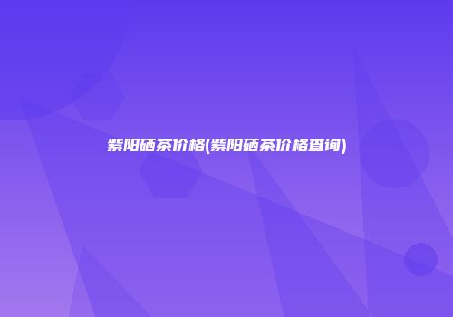 紫阳硒茶价格(紫阳硒茶价格查询)