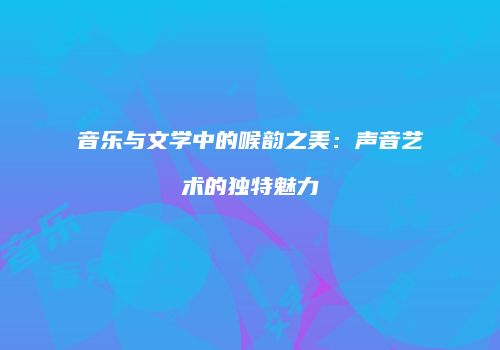 音乐与文学中的喉韵之美：声音艺术的独特魅力