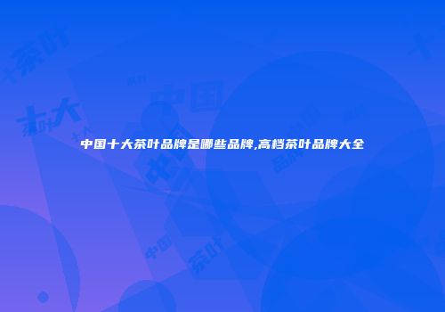 中国十大茶叶品牌是哪些品牌,高档茶叶品牌大全