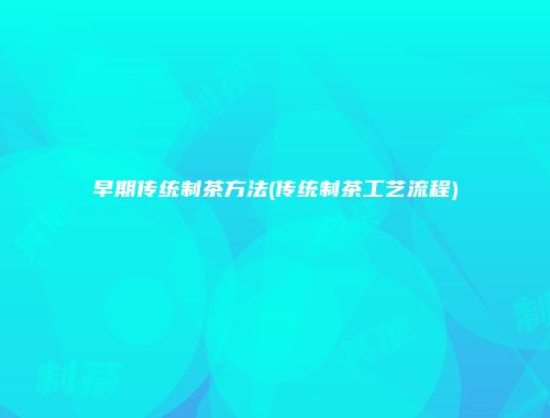 早期传统制茶方法(传统制茶工艺流程)