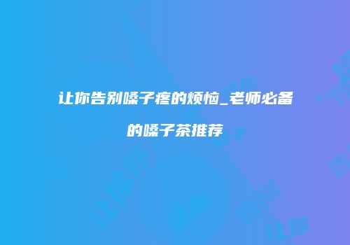 让你告别嗓子疼的烦恼_老师必备的嗓子茶推荐