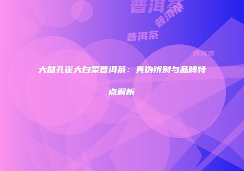 大益孔雀大白菜普洱茶：真伪辨别与品牌特点解析