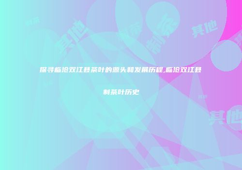 探寻临沧双江县茶叶的源头和发展历程,临沧双江县制茶叶历史
