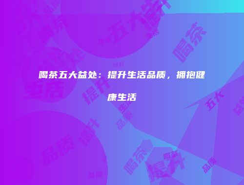 喝茶五大益处：提升生活品质，拥抱健康生活