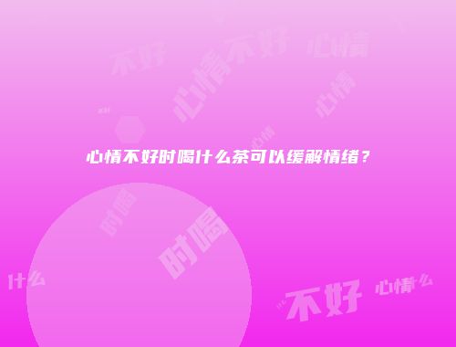 心情不好时喝什么茶可以缓解情绪？