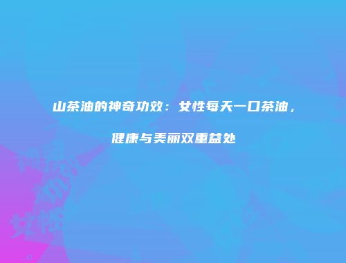 山茶油的神奇功效：女性每天一口茶油，健康与美丽双重益处