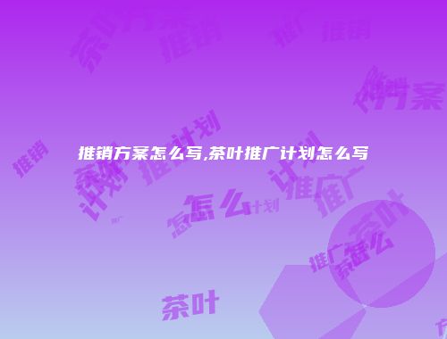 推销方案怎么写,茶叶推广计划怎么写