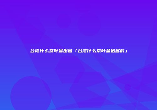 台湾什么茶叶最出名「台湾什么茶叶最出名的」