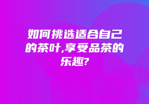 如何挑选适合自己的茶叶,享受品茶的乐趣?