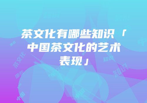 茶文化有哪些知识「中国茶文化的艺术表现」