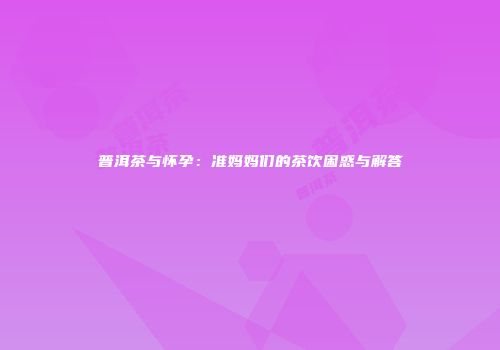 普洱茶与怀孕：准妈妈们的茶饮困惑与解答