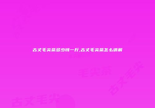 古丈毛尖茶多少钱一斤,古丈毛尖茶怎么讲解