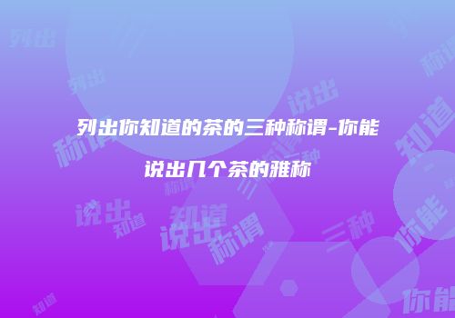 列出你知道的茶的三种称谓-你能说出几个茶的雅称