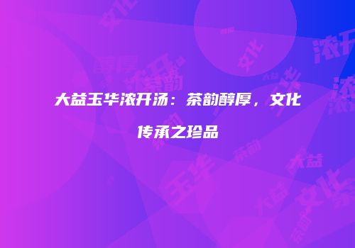 大益玉华浓开汤：茶韵醇厚，文化传承之珍品