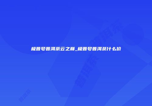 极普号普洱茶云之巅_极普号普洱茶什么价