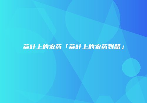 茶叶上的农药「茶叶上的农药残留」