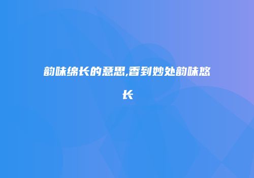 韵味绵长的意思,香到妙处韵味悠长
