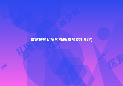 茶和酒的礼仪区别吗(茶酒文化礼仪)