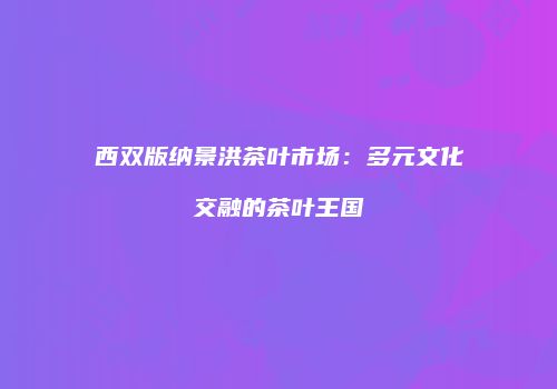 西双版纳景洪茶叶市场：多元文化交融的茶叶王国