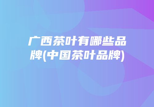 广西茶叶有哪些品牌(中国茶叶品牌)