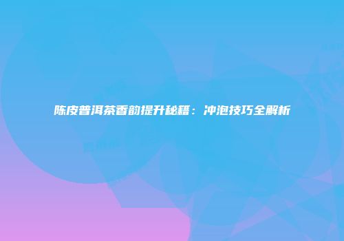 陈皮普洱茶香韵提升秘籍：冲泡技巧全解析